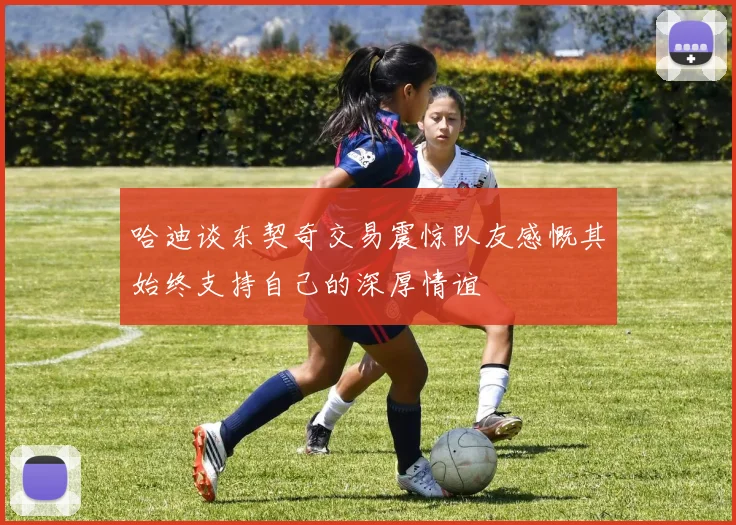 哈迪谈东契奇交易震惊队友感慨其始终支持自己的深厚情谊