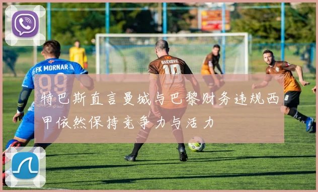 特巴斯直言曼城与巴黎财务违规西甲依然保持竞争力与活力