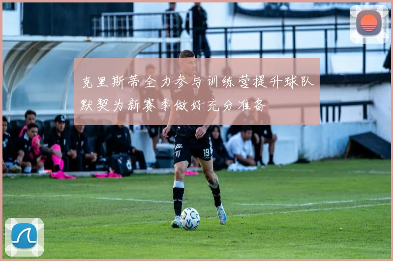 克里斯蒂全力参与训练营提升球队默契为新赛季做好充分准备
