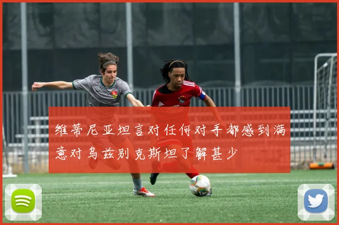 维蒂尼亚坦言对任何对手都感到满意对乌兹别克斯坦了解甚少