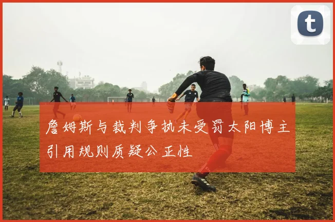 詹姆斯与裁判争执未受罚太阳博主引用规则质疑公正性