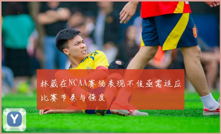 林葳在NCAA赛场表现不佳亟需适应比赛节奏与强度