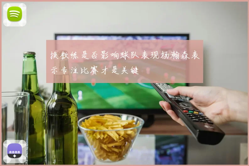 换教练是否影响球队表现杨瀚森表示专注比赛才是关键