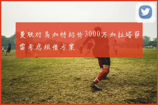 曼联对乌加特标价3000万加拉塔萨雷考虑租借方案