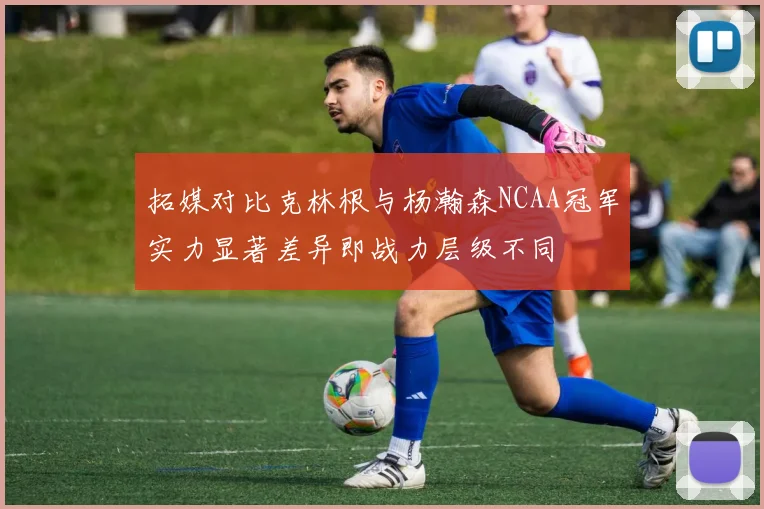 拓媒对比克林根与杨瀚森NCAA冠军实力显著差异即战力层级不同