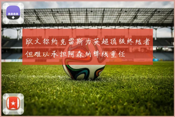 欧文称约克雷斯为英超顶级终结者但难以承担阿森纳锋线重任