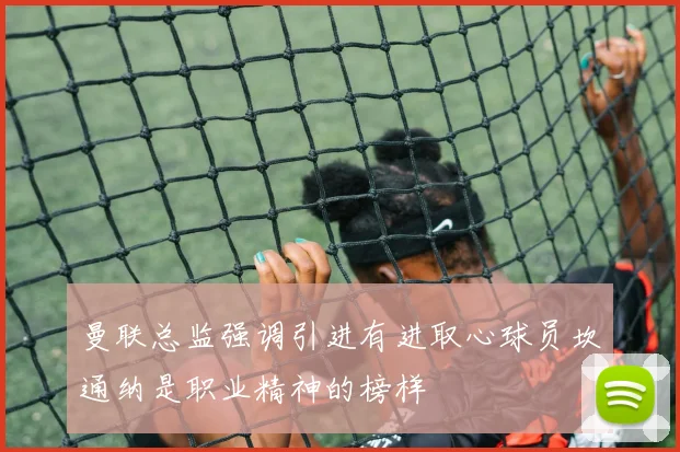 曼联总监强调引进有进取心球员坎通纳是职业精神的榜样