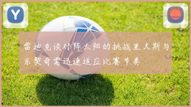 雷迪克谈对阵太阳的挑战里夫斯与东契奇需迅速适应比赛节奏