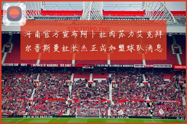 河南官方宣布阿卜杜肉苏力艾克拜尔吾斯曼杜长杰正式加盟球队消息