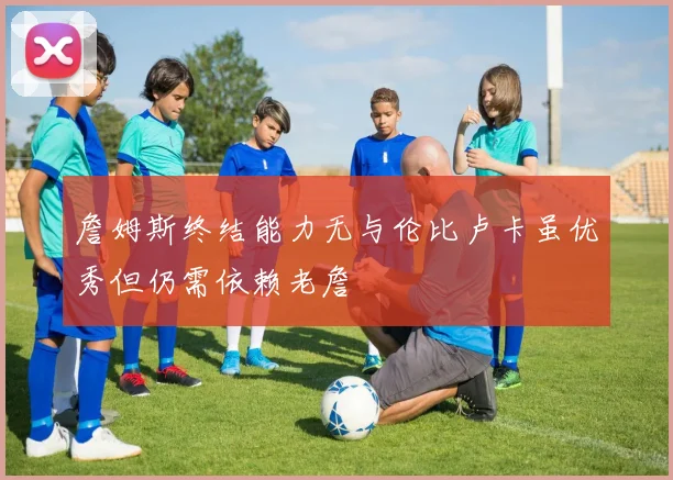 詹姆斯终结能力无与伦比卢卡虽优秀但仍需依赖老詹