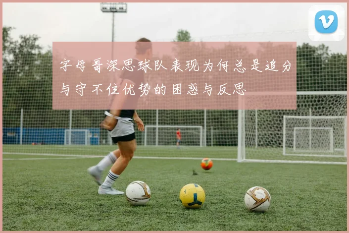 字母哥深思球队表现为何总是追分与守不住优势的困惑与反思