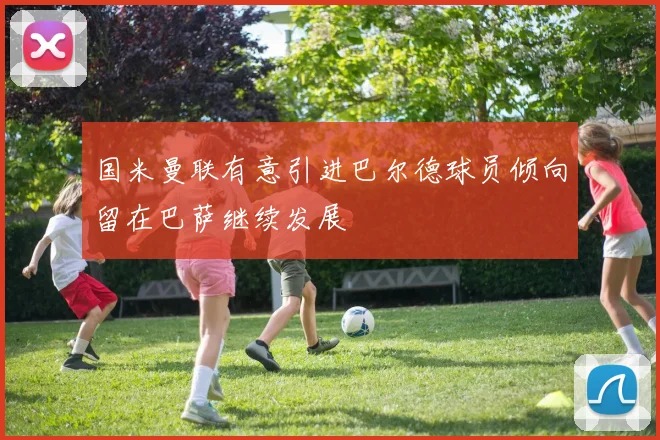 国米曼联有意引进巴尔德球员倾向留在巴萨继续发展