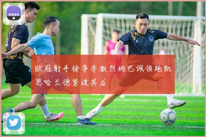 欧冠射手榜争夺激烈姆巴佩领跑凯恩哈兰德紧追其后