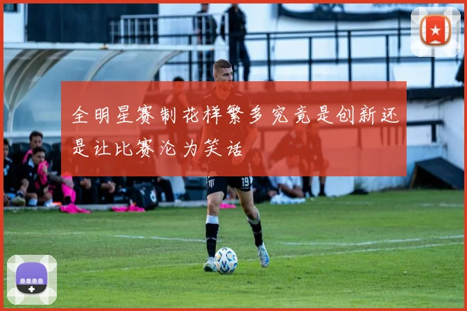 全明星赛制花样繁多究竟是创新还是让比赛沦为笑话