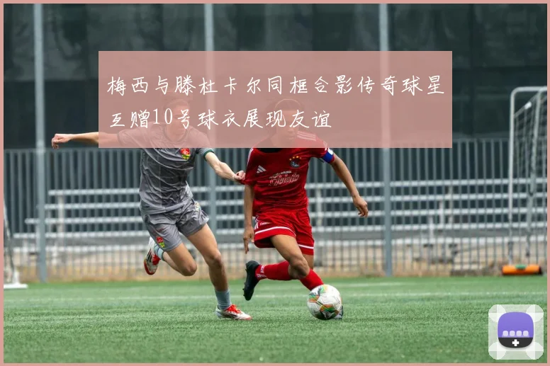 梅西与滕杜卡尔同框合影传奇球星互赠10号球衣展现友谊