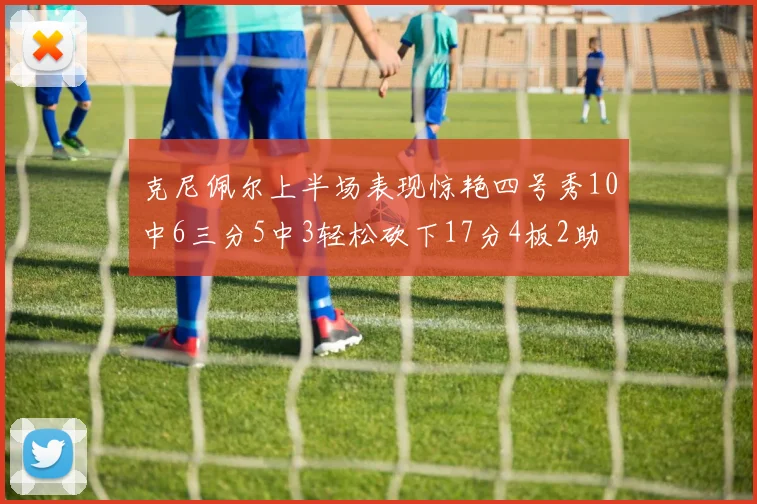 克尼佩尔上半场表现惊艳四号秀10中6三分5中3轻松砍下17分4板2助